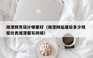 河源湘潭网页设计哪里好（湘潭网站建设多少钱 报价表湘潭磐石网络）