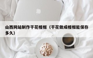 河源山西网站制作干花相框（干花做成相框能保存多久）